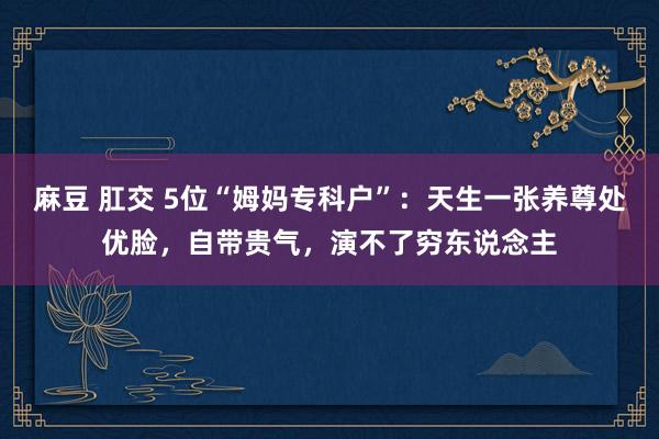 麻豆 肛交 5位“姆妈专科户”：天生一张养尊处优脸，自带贵气，演不了穷东说念主