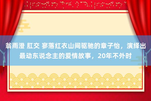 翁雨澄 肛交 寥落红衣山间驱驰的章子怡，演绎出最动东说念主的爱情故事，20年不外时