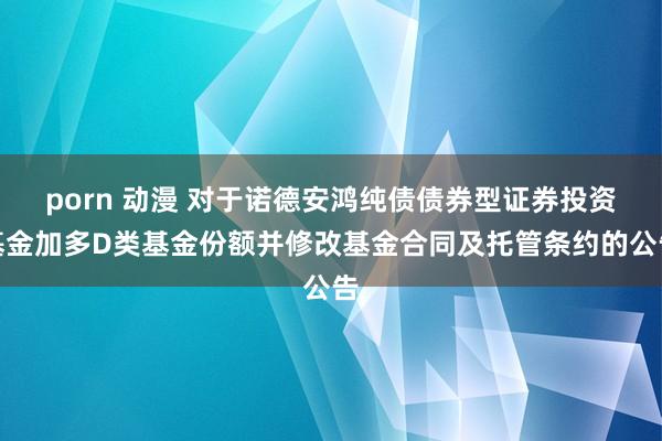 porn 动漫 对于诺德安鸿纯债债券型证券投资基金加多D类基金份额并修改基金合同及托管条约的公告