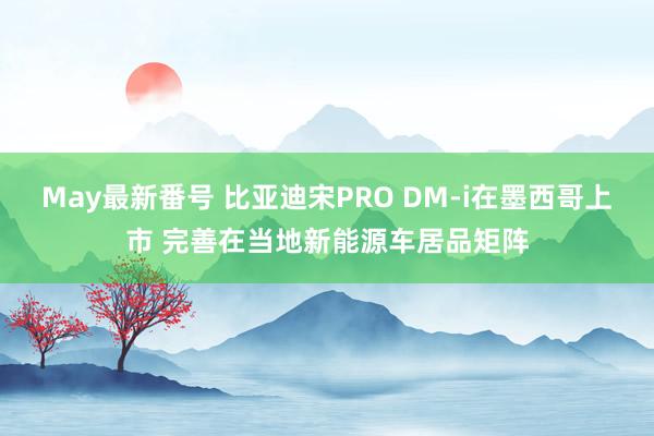 May最新番号 比亚迪宋PRO DM-i在墨西哥上市 完善在当地新能源车居品矩阵