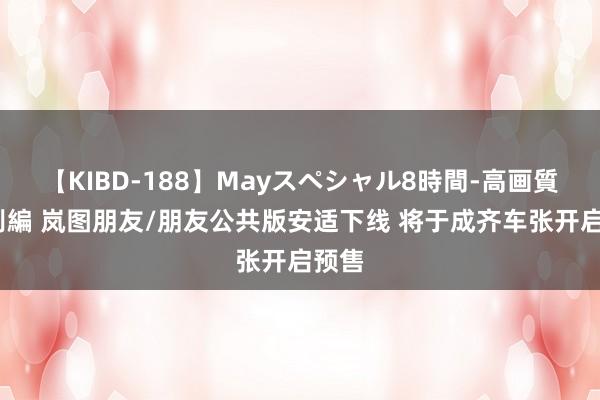 【KIBD-188】Mayスペシャル8時間-高画質-特別編 岚图朋友/朋友公共版安适下线 将于成齐车张开启预售