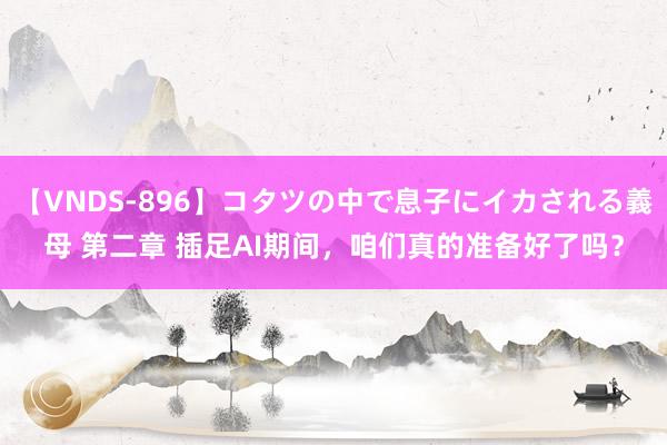 【VNDS-896】コタツの中で息子にイカされる義母 第二章 插足AI期间，咱们真的准备好了吗？