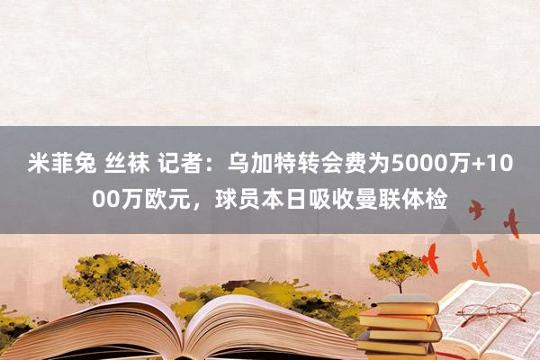 米菲兔 丝袜 记者：乌加特转会费为5000万+1000万欧元，球员本日吸收曼联体检