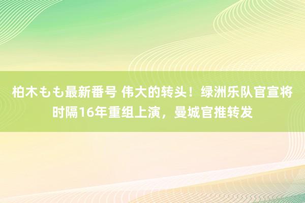 柏木もも最新番号 伟大的转头！绿洲乐队官宣将时隔16年重组上演，曼城官推转发