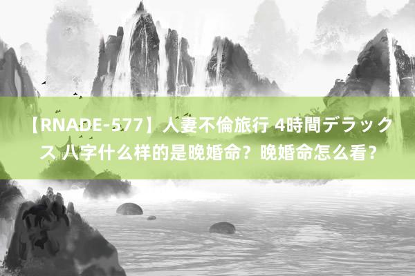 【RNADE-577】人妻不倫旅行 4時間デラックス 八字什么样的是晚婚命？晚婚命怎么看？