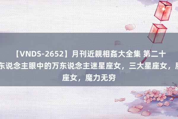 【VNDS-2652】月刊近親相姦大全集 第二十二巻 男东说念主眼中的万东说念主迷星座女，三大星座女，魔力无穷