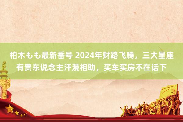 柏木もも最新番号 2024年财路飞腾，三大星座有贵东说念主汗漫相助，买车买房不在话下