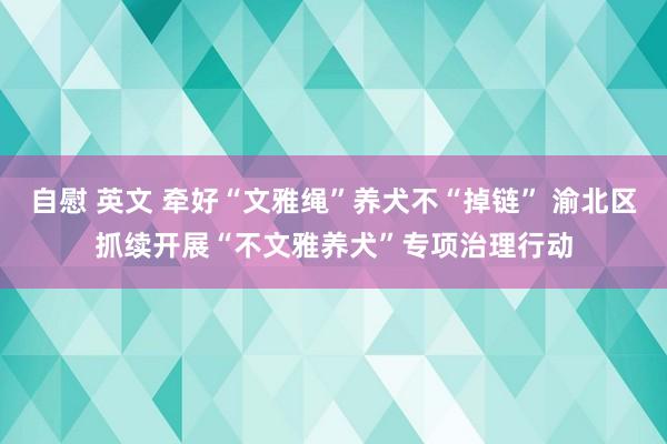 自慰 英文 牵好“文雅绳”养犬不“掉链” 渝北区抓续开展“不文雅养犬”专项治理行动