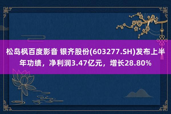 松岛枫百度影音 银齐股份(603277.SH)发布上半年功绩，净利润3.47亿元，增长28.80%