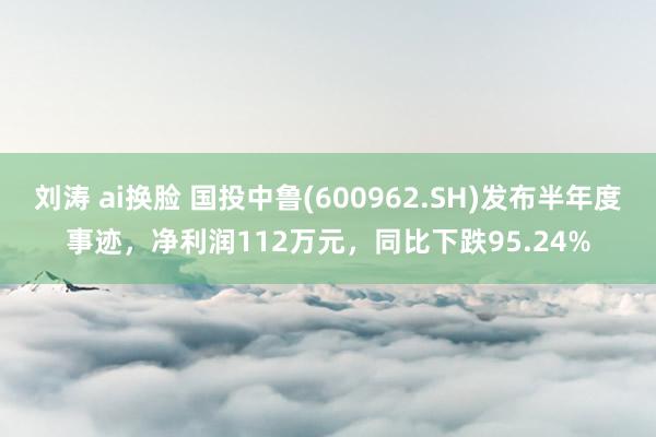 刘涛 ai换脸 国投中鲁(600962.SH)发布半年度事迹，净利润112万元，同比下跌95.24%