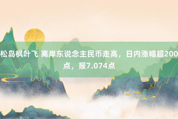 松岛枫叶飞 离岸东说念主民币走高，日内涨幅超200点，报7.074点