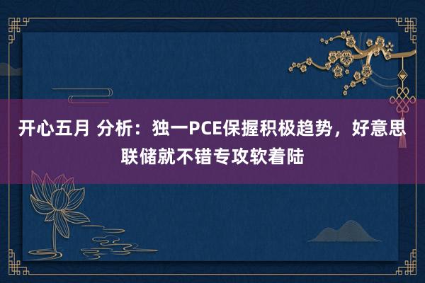 开心五月 分析：独一PCE保握积极趋势，好意思联储就不错专攻软着陆