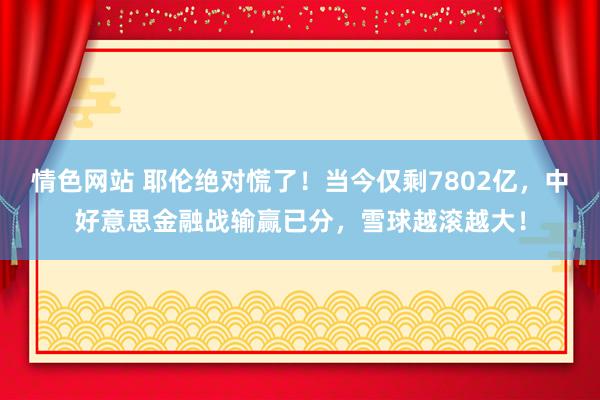 情色网站 耶伦绝对慌了！当今仅剩7802亿，中好意思金融战输赢已分，雪球越滚越大！