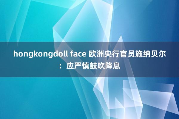 hongkongdoll face 欧洲央行官员施纳贝尔：应严慎鼓吹降息