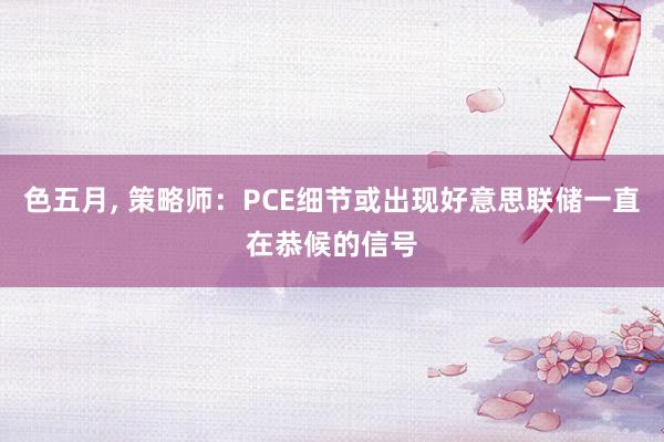 色五月， 策略师：PCE细节或出现好意思联储一直在恭候的信号