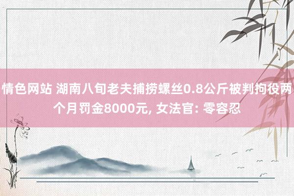 情色网站 湖南八旬老夫捕捞螺丝0.8公斤被判拘役两个月罚金8000元， 女法官: 零容忍