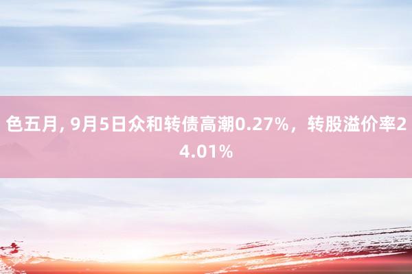 色五月， 9月5日众和转债高潮0.27%，转股溢价率24.01%