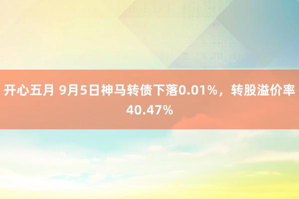 开心五月 9月5日神马转债下落0.01%，转股溢价率40.47%