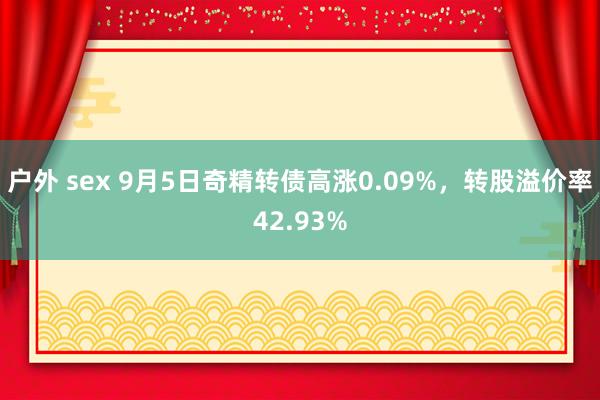 户外 sex 9月5日奇精转债高涨0.09%，转股溢价率42.93%