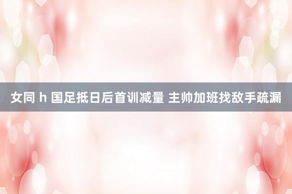 女同 h 国足抵日后首训减量 主帅加班找敌手疏漏