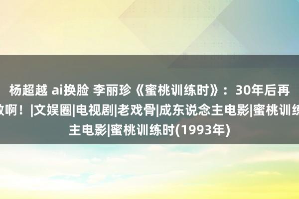 杨超越 ai换脸 李丽珍《蜜桃训练时》：30年后再拍，她可真敢啊！|文娱圈|电视剧|老戏骨|成东说念主电影|蜜桃训练时(1993年)