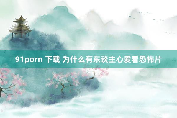 91porn 下载 为什么有东谈主心爱看恐怖片