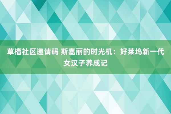 草榴社区邀请码 斯嘉丽的时光机：好莱坞新一代女汉子养成记