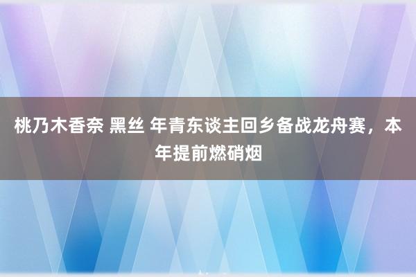 桃乃木香奈 黑丝 年青东谈主回乡备战龙舟赛，本年提前燃硝烟