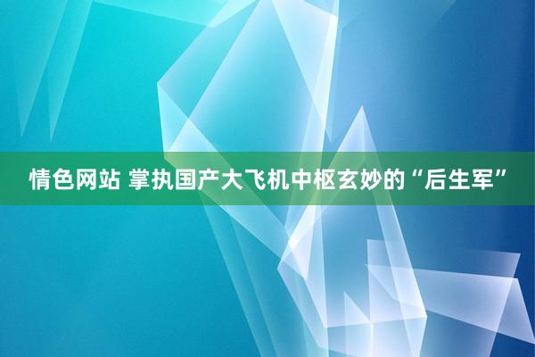 情色网站 掌执国产大飞机中枢玄妙的“后生军”