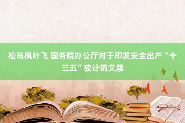 松岛枫叶飞 国务院办公厅对于印发安全出产“十三五”狡计的文牍