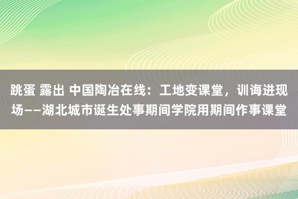 跳蛋 露出 中国陶冶在线：工地变课堂，训诲进现场——湖北城市诞生处事期间学院用期间作事课堂