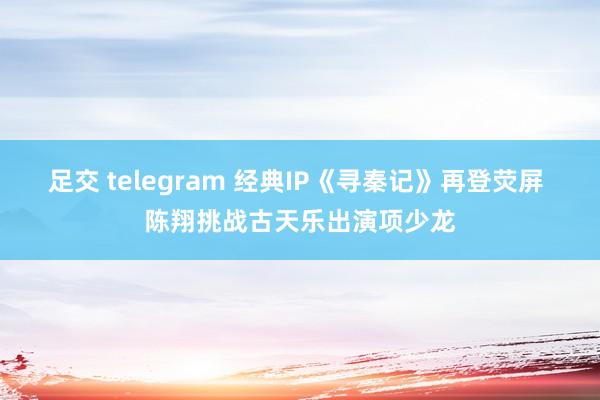 足交 telegram 经典IP《寻秦记》再登荧屏 陈翔挑战古天乐出演项少龙