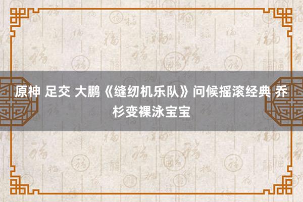 原神 足交 大鹏《缝纫机乐队》问候摇滚经典 乔杉变裸泳宝宝