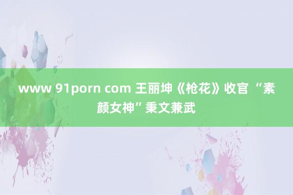 www 91porn com 王丽坤《枪花》收官 “素颜女神”秉文兼武