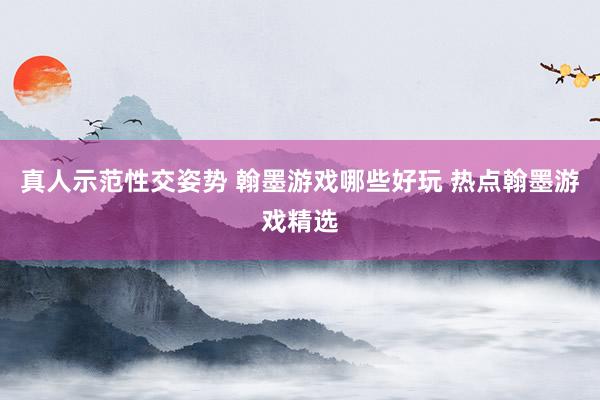 真人示范性交姿势 翰墨游戏哪些好玩 热点翰墨游戏精选