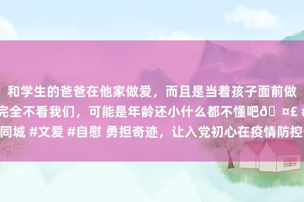 和学生的爸爸在他家做爱，而且是当着孩子面前做爱，太刺激了，孩子完全不看我们，可能是年龄还小什么都不懂吧🤣 #同城 #文爱 #自慰 勇担奇迹，让入党初心在疫情防控奇迹中经受淬真金不怕火