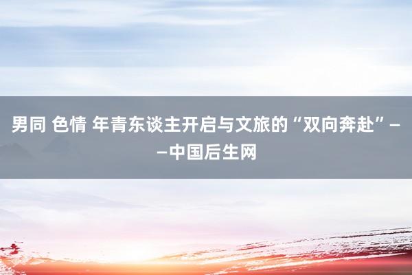 男同 色情 年青东谈主开启与文旅的“双向奔赴”——中国后生网