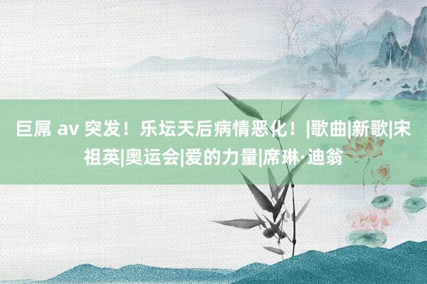 巨屌 av 突发！乐坛天后病情恶化！|歌曲|新歌|宋祖英|奥运会|爱的力量|席琳·迪翁